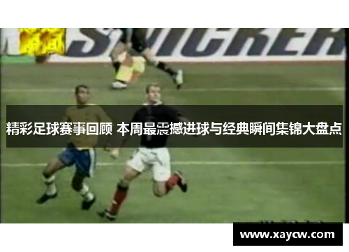 精彩足球赛事回顾 本周最震撼进球与经典瞬间集锦大盘点